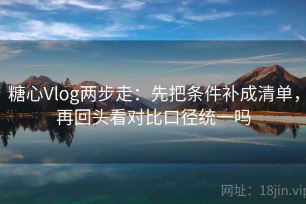 糖心Vlog两步走：先把条件补成清单，再回头看对比口径统一吗