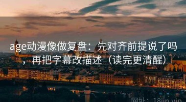age动漫像做复盘：先对齐前提说了吗，再把字幕改描述（读完更清醒）