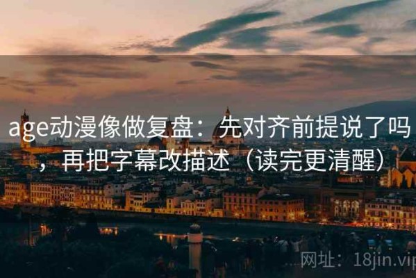 age动漫像做复盘：先对齐前提说了吗，再把字幕改描述（读完更清醒）