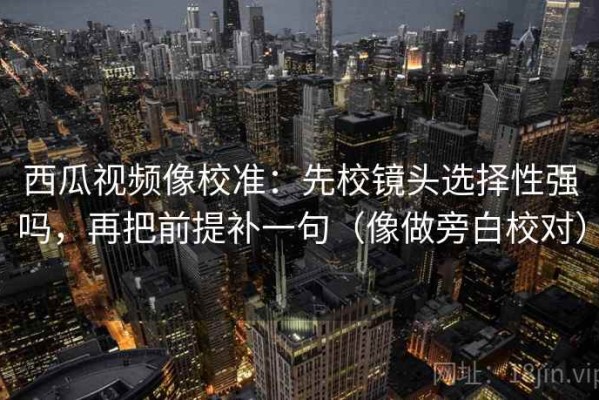 西瓜视频像校准：先校镜头选择性强吗，再把前提补一句（像做旁白校对）
