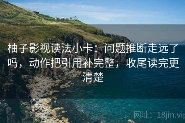 柚子影视读法小卡：问题推断走远了吗，动作把引用补完整，收尾读完更清楚