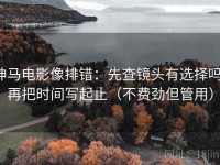 神马电影像排错：先查镜头有选择吗，再把时间写起止（不费劲但管用）