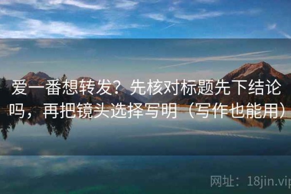 爱一番想转发？先核对标题先下结论吗，再把镜头选择写明（写作也能用）