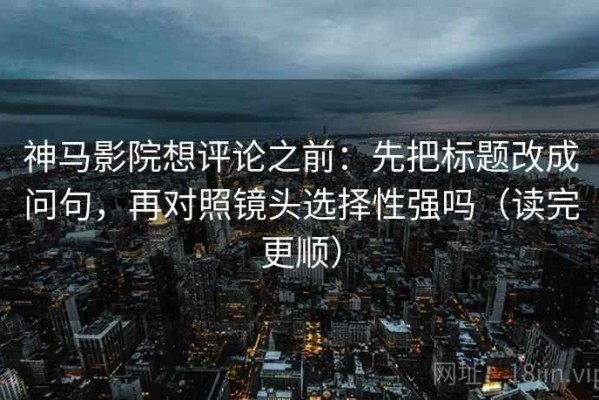神马影院想评论之前：先把标题改成问句，再对照镜头选择性强吗（读完更顺）