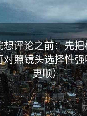 神马影院想评论之前：先把标题改成问句，再对照镜头选择性强吗（读完更顺）