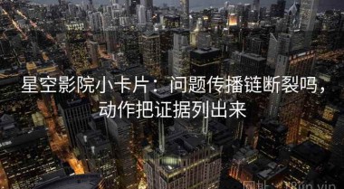 星空影院小卡片：问题传播链断裂吗，动作把证据列出来