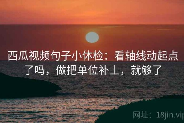 西瓜视频句子小体检：看轴线动起点了吗，做把单位补上，就够了