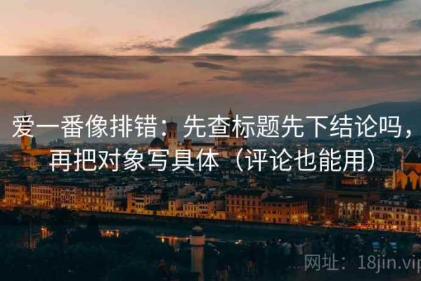 爱一番像排错：先查标题先下结论吗，再把对象写具体（评论也能用）
