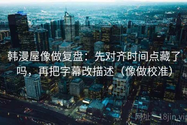 韩漫屋像做复盘：先对齐时间点藏了吗，再把字幕改描述（像做校准）