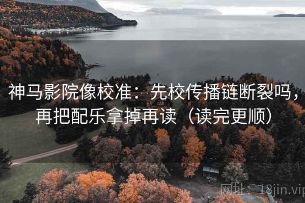 神马影院像校准：先校传播链断裂吗，再把配乐拿掉再读（读完更顺）