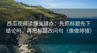 西瓜视频读懂关键点：先抓标题先下结论吗，再把标题改问句（像做排错）