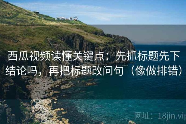 西瓜视频读懂关键点：先抓标题先下结论吗，再把标题改问句（像做排错）
