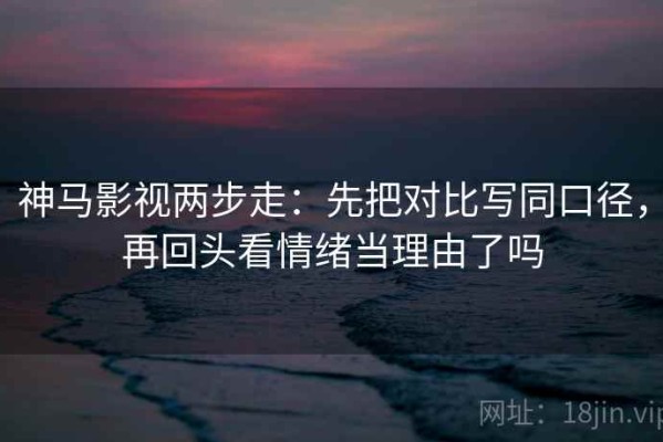 神马影视两步走：先把对比写同口径，再回头看情绪当理由了吗
