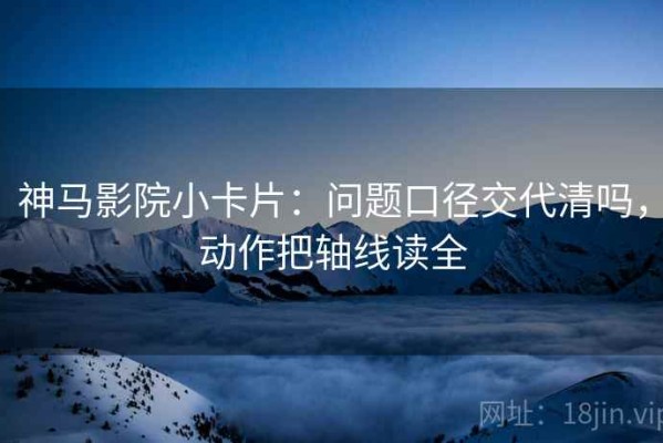 神马影院小卡片：问题口径交代清吗，动作把轴线读全