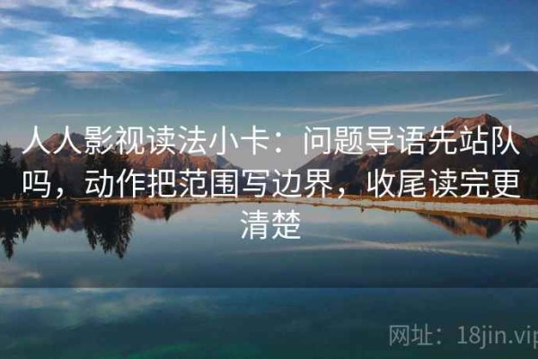 人人影视读法小卡：问题导语先站队吗，动作把范围写边界，收尾读完更清楚