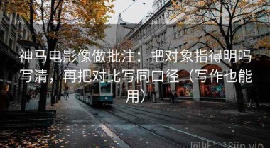 神马电影像做批注：把对象指得明吗写清，再把对比写同口径（写作也能用）