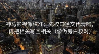 神马影视像校准：先校口径交代清吗，再把相关写回相关（像做旁白校对）