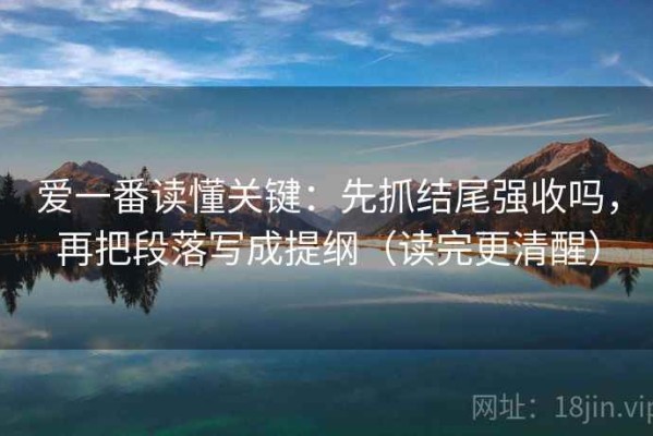 爱一番读懂关键：先抓结尾强收吗，再把段落写成提纲（读完更清醒）