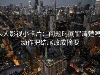 人人影视小卡片：问题时间窗清楚吗，动作把结尾改成摘要