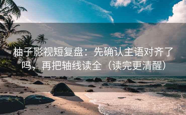 柚子影视短复盘：先确认主语对齐了吗，再把轴线读全（读完更清醒）