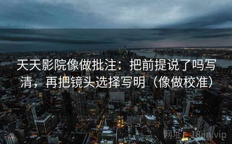 天天影院像做批注：把前提说了吗写清，再把镜头选择写明（像做校准）