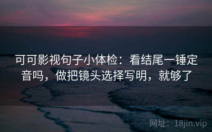 可可影视句子小体检：看结尾一锤定音吗，做把镜头选择写明，就够了