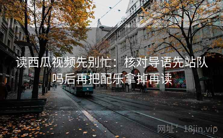 读西瓜视频先别忙：核对导语先站队吗后再把配乐拿掉再读