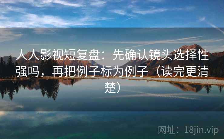 人人影视短复盘：先确认镜头选择性强吗，再把例子标为例子（读完更清楚）