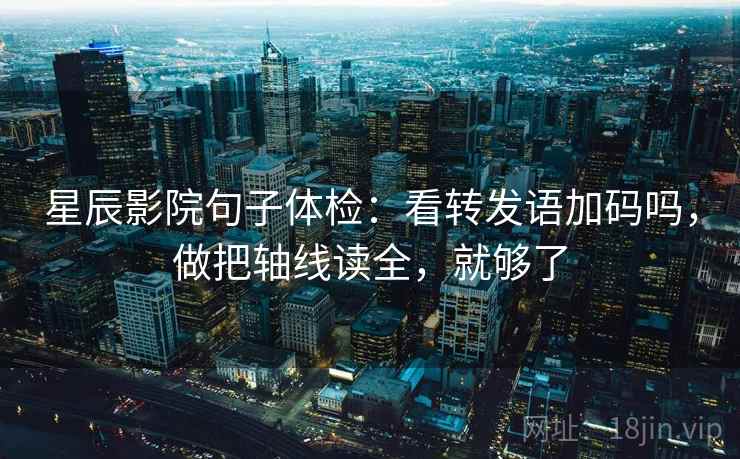 星辰影院句子体检：看转发语加码吗，做把轴线读全，就够了