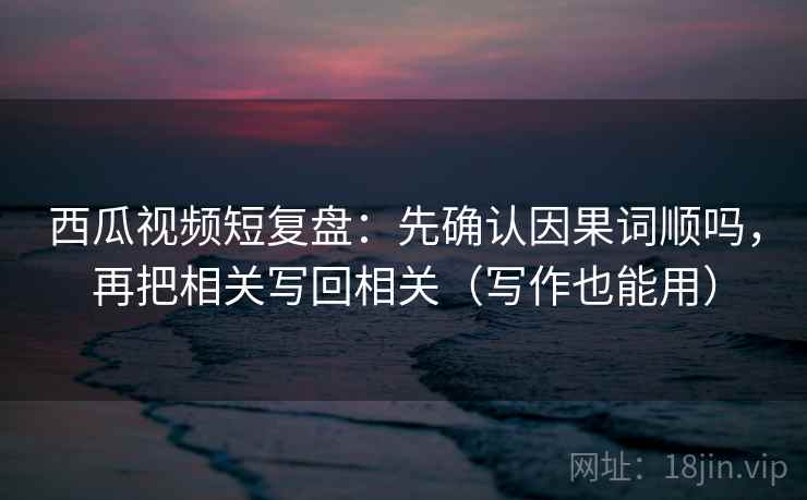 西瓜视频短复盘：先确认因果词顺吗，再把相关写回相关（写作也能用）