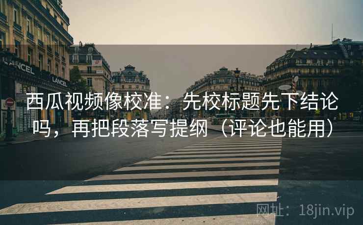 西瓜视频像校准：先校标题先下结论吗，再把段落写提纲（评论也能用）