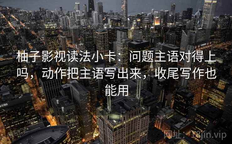 柚子影视读法小卡：问题主语对得上吗，动作把主语写出来，收尾写作也能用