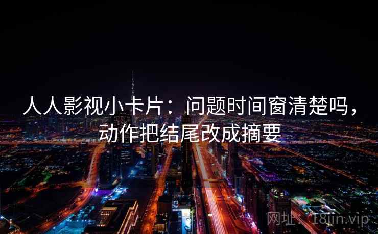 人人影视小卡片：问题时间窗清楚吗，动作把结尾改成摘要