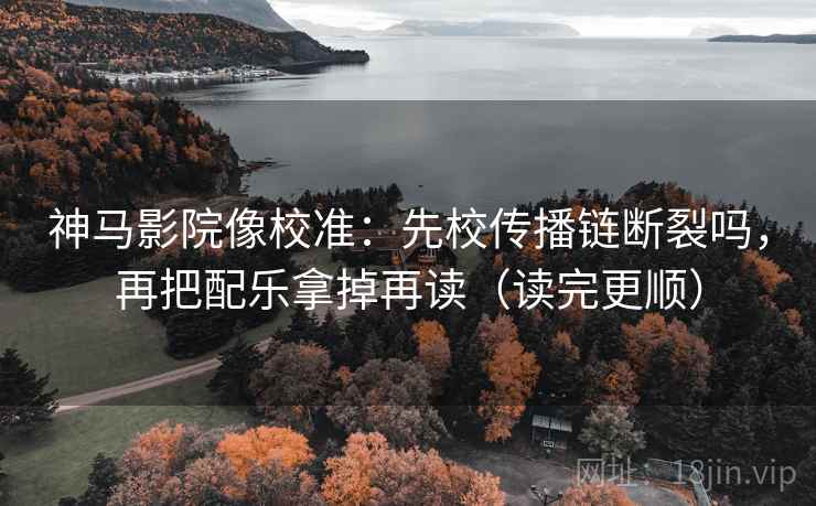 神马影院像校准：先校传播链断裂吗，再把配乐拿掉再读（读完更顺）