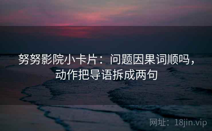 努努影院小卡片：问题因果词顺吗，动作把导语拆成两句