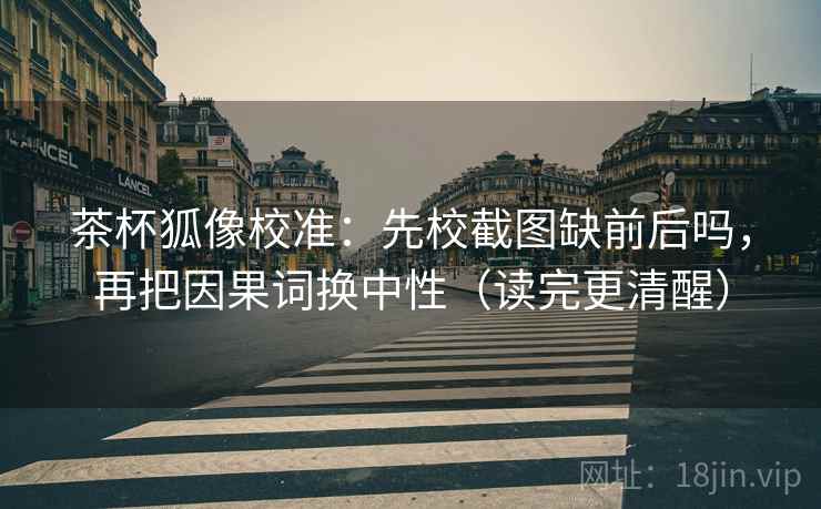 茶杯狐像校准：先校截图缺前后吗，再把因果词换中性（读完更清醒）
