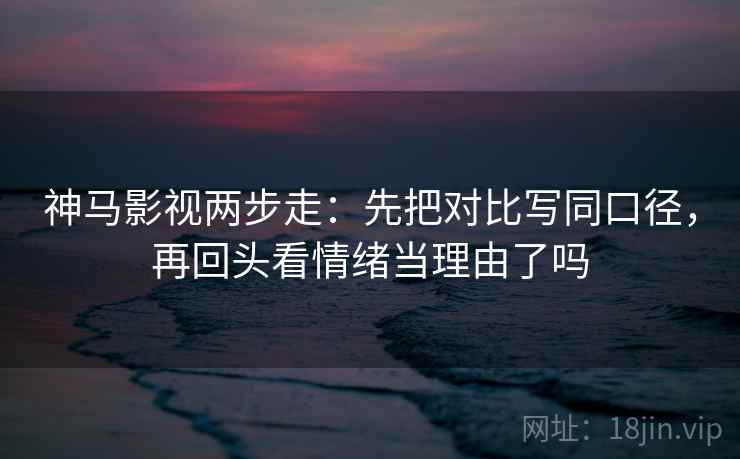神马影视两步走：先把对比写同口径，再回头看情绪当理由了吗