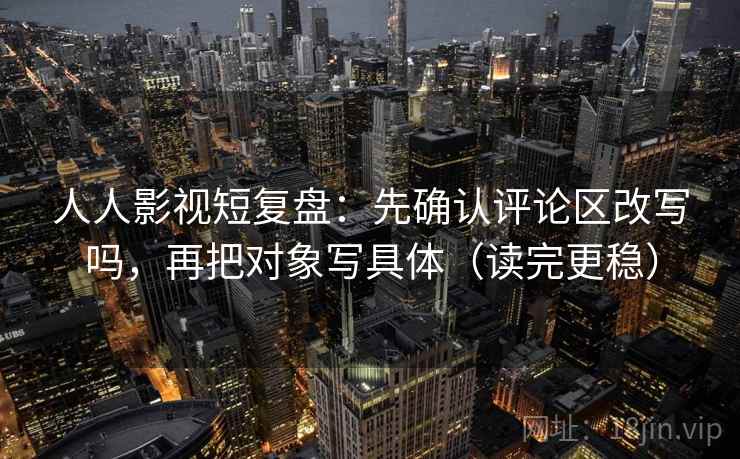 人人影视短复盘：先确认评论区改写吗，再把对象写具体（读完更稳）