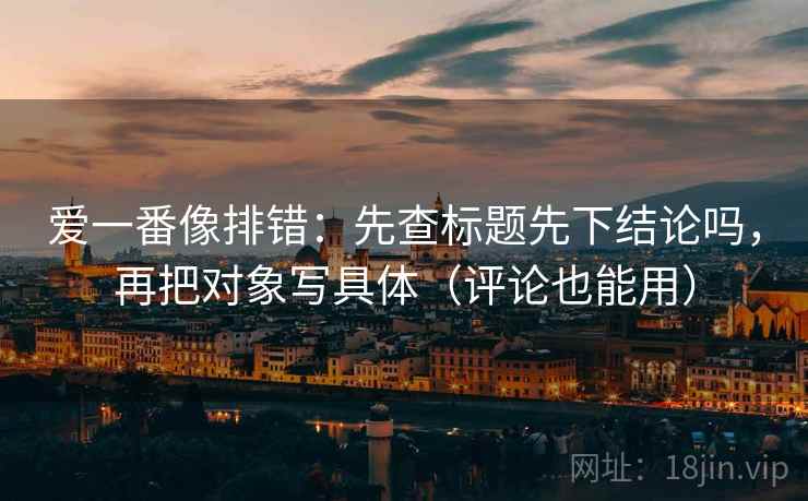 爱一番像排错：先查标题先下结论吗，再把对象写具体（评论也能用）