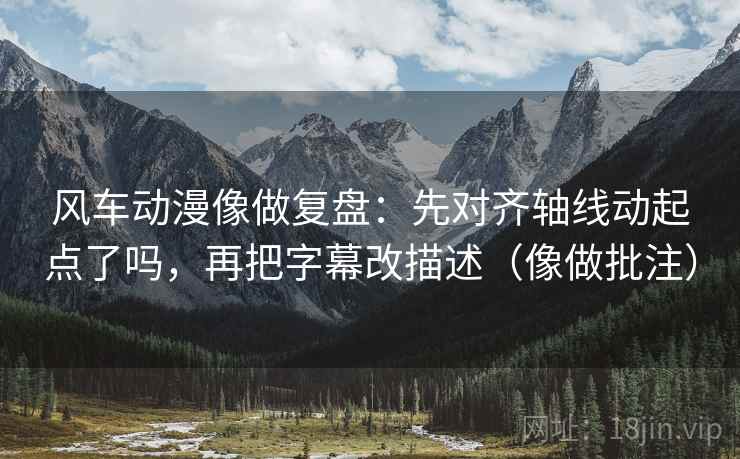 风车动漫像做复盘：先对齐轴线动起点了吗，再把字幕改描述（像做批注）